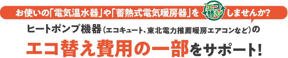 お使いの「電気温水器」や「蓄熱式電気暖房機」を「エコ替え」しませんか?ヒートポンプ機器(東北電力推薦暖房エアコン、エコキュートなど)のエコ替え費用の一部をサポート!