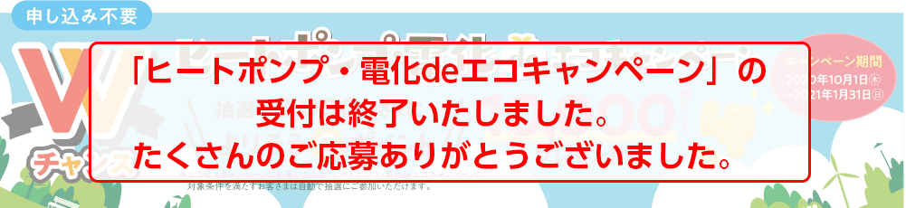 申し込み不要 Wチャンス キャンペーン期間 2020年10月1日(木)〜2021年1月31日(日) ヒートポンプ・電化 de エコキャンペーン 抽選で3,000名さまによりそうeポイント 10,000ポイントプレゼント!!※エコ替えキャンペーンに応募いただき、ヒートポンプ・電化deエコキャンペーンの対象条件を満たすお客さまは自動で抽選にご参加いただけます。